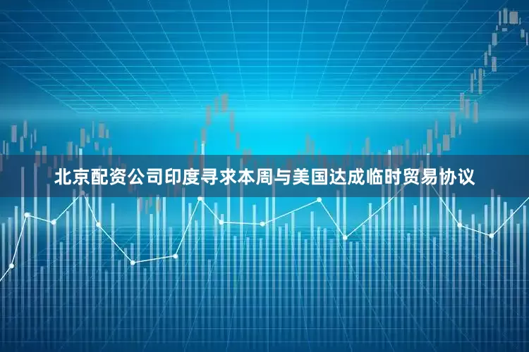 北京配资公司印度寻求本周与美国达成临时贸易协议