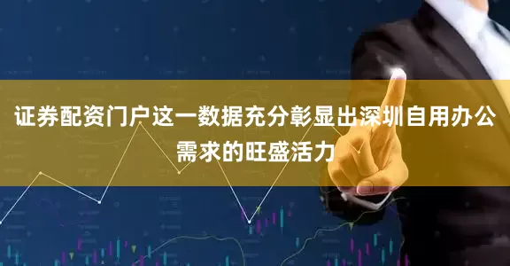 证券配资门户这一数据充分彰显出深圳自用办公需求的旺盛活力