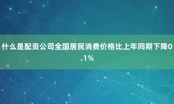 什么是配资公司全国居民消费价格比上年同期下降0.1%