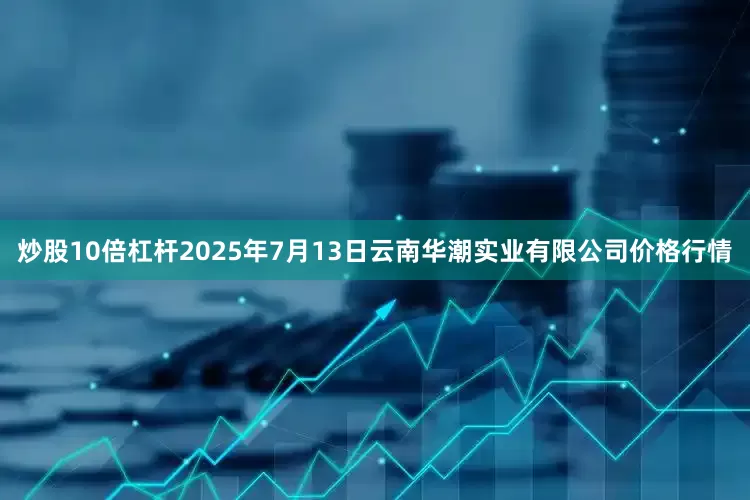 炒股10倍杠杆2025年7月13日云南华潮实业有限公司价格行情