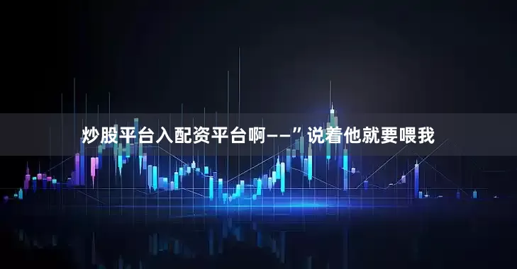 炒股平台入配资平台啊——”说着他就要喂我