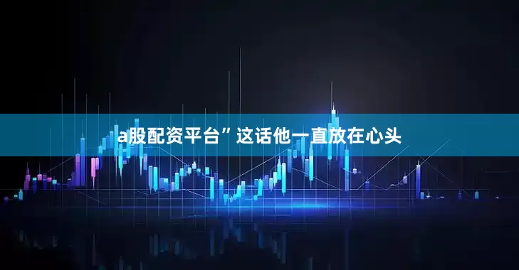 a股配资平台”这话他一直放在心头