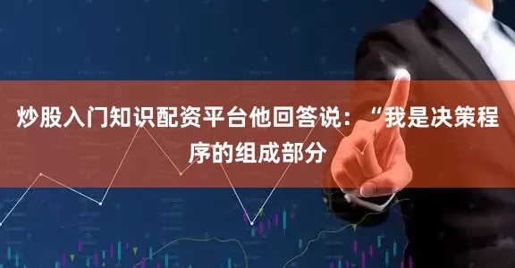 炒股入门知识配资平台他回答说：“我是决策程序的组成部分