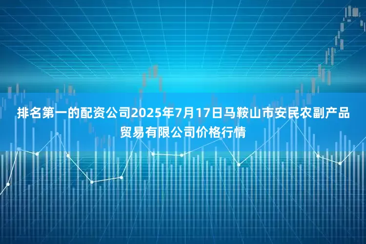 排名第一的配资公司2025年7月17日马鞍山市安民农副产品贸易有限公司价格行情