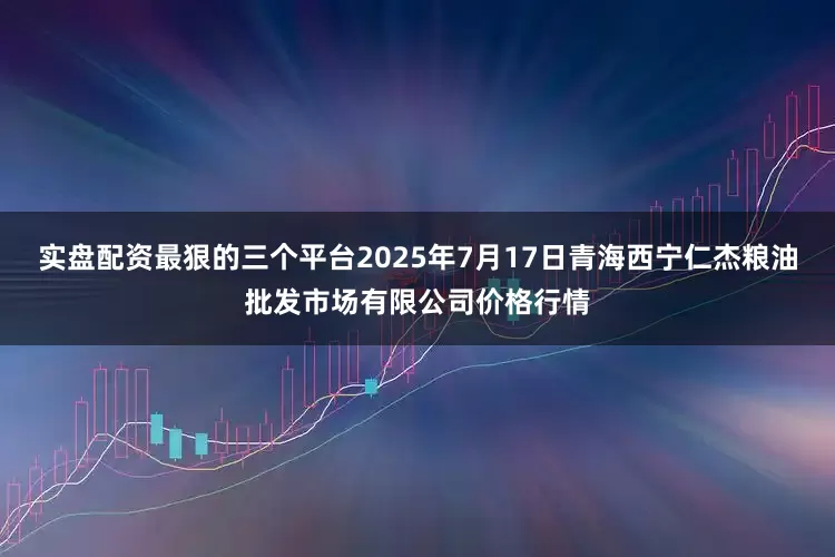 实盘配资最狠的三个平台2025年7月17日青海西宁仁杰粮油批发市场有限公司价格行情