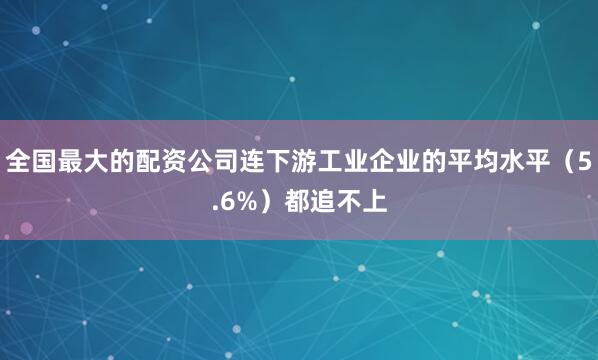 全国最大的配资公司连下游工业企业的平均水平（5.6%）都追不上