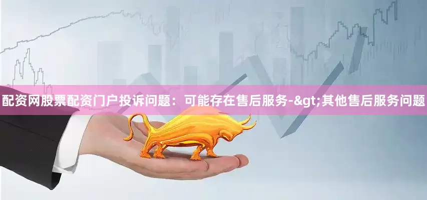 配资网股票配资门户投诉问题：可能存在售后服务->其他售后服务问题
