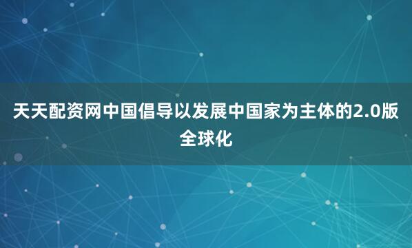 天天配资网中国倡导以发展中国家为主体的2.0版全球化