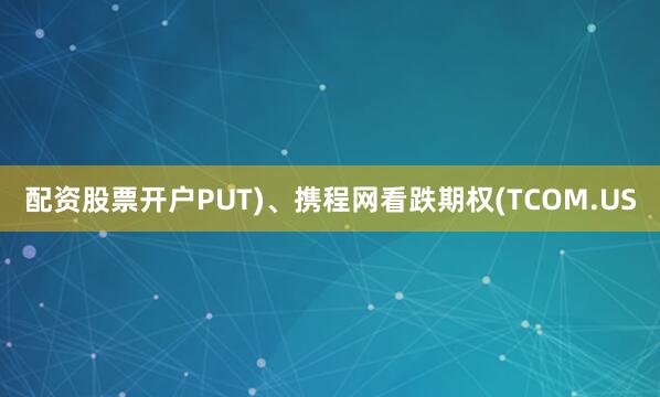 配资股票开户PUT)、携程网看跌期权(TCOM.US