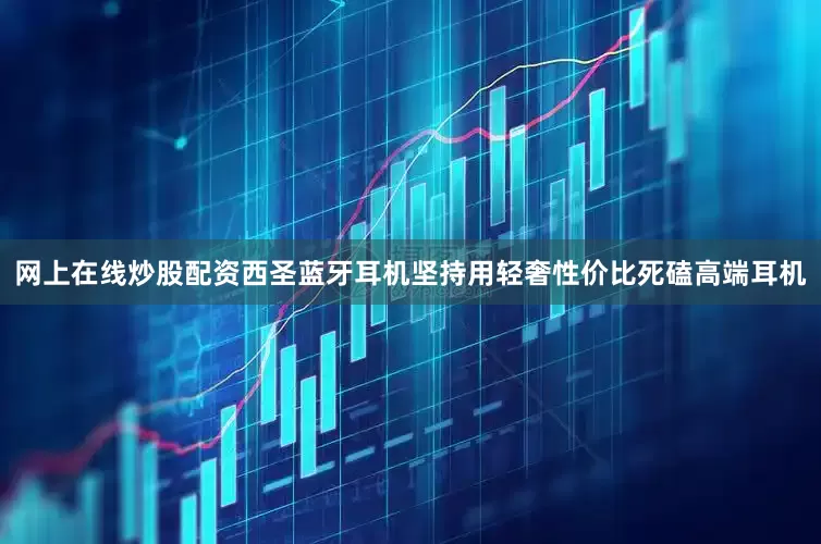 网上在线炒股配资西圣蓝牙耳机坚持用轻奢性价比死磕高端耳机