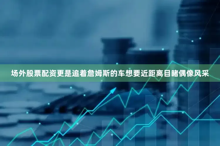 场外股票配资更是追着詹姆斯的车想要近距离目睹偶像风采