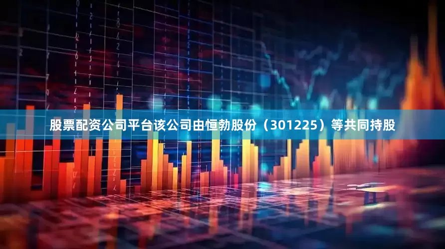 股票配资公司平台该公司由恒勃股份（301225）等共同持股